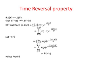 Time Reversal property
If 𝑥 𝑛 ↔ 𝑋 𝑘
then 𝑥(−𝑛) ↔= 𝑋 −𝑘
DFT is defined as 𝑋 𝑘 = 𝑛=0
𝑁−1
𝑥(𝑛)𝑒−
𝑗2𝜋𝑛𝑘
𝑁
=
𝑛=0
𝑁−1
𝑥(−𝑛)𝑒−
𝑗2𝜋𝑛𝑘
𝑁
Sub –n=p
= 𝑝=0
𝑁−1
𝑥(𝑝)𝑒−
𝑗2𝜋(−𝑝)𝑘
𝑁
=
𝑝=0
𝑁−1
𝑥(𝑝)𝑒−
𝑗2𝜋𝑝(−𝑘)
𝑁
= 𝑋(−𝑘)
Hence Proved
 