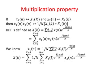 Multiplication property
If 𝑥1(𝑛) ↔ 𝑋1(𝐾) and 𝑥2 𝑛 ↔ 𝑋2 𝑘
then 𝑥1 𝑛 𝑥2 𝑛 ↔ 1/𝑁[𝑋1 𝑘 ∗ 𝑋2 𝑘 ]
DFT is defined as 𝑋 𝑘 = 𝑛=0
𝑁−1
𝑥(𝑛)𝑒−
𝑗2𝜋𝑛𝑘
𝑁
=
𝑛=0
𝑁−1
𝑥1 𝑛 𝑥2 𝑛 𝑒−
𝑗2𝜋𝑛𝑘
𝑁
We know 𝑥1 𝑛 = 1/𝑁 𝑙=0
𝑁−1
𝑋1 𝑙 𝑒
𝑗2𝜋𝑛𝑙
𝑁
𝑋 𝑘 =
𝑛=0
𝑁−1
1/𝑁
𝑙=0
𝑁−1
𝑋1 𝑙 𝑒
𝑗2𝜋𝑛𝑙
𝑁 𝑥2 𝑛 𝑒−
𝑗2𝜋𝑛𝑘
𝑁
 