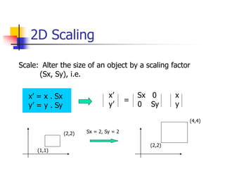 2D Scaling
Scale: Alter the size of an object by a scaling factor
(Sx, Sy), i.e.
x’ = x . Sx
y’ = y . Sy
x’ Sx 0 x
y’ 0 Sy y
=
(1,1)
(2,2) Sx = 2, Sy = 2
(2,2)
(4,4)
 