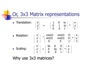 Or, 3x3 Matrix representations
 Translation:
 Rotation:
 Scaling:
Why use 3x3 matrices?
x’ 1 0 tx x
y’ = 0 1 ty * y
1 0 0 1 1
x’ cos(q) -sin(q) 0 x
y’ sin(q) cos(q) 0 * y
1 0 0 1 1
=
x’ Sx 0 0 x
y’ = 0 Sy 0 * y
1 0 0 1 1
 