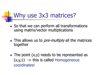 Why use 3x3 matrices?
 So that we can perform all transformations
using matrix/vector multiplications
 This allows us to pre-multiply all the matrices
together
 The point (x,y) needs to be represented as
(x,y,1) -> this is called Homogeneous
coordinates!
 