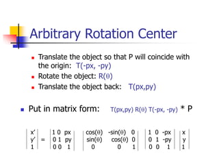 Arbitrary Rotation Center
 Translate the object so that P will coincide with
the origin: T(-px, -py)
 Rotate the object: R(q)
 Translate the object back: T(px,py)
 Put in matrix form: T(px,py) R(q) T(-px, -py) * P
x’ 1 0 px cos(q) -sin(q) 0 1 0 -px x
y’ = 0 1 py sin(q) cos(q) 0 0 1 -py y
1 0 0 1 0 0 1 0 0 1 1
 
