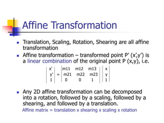 Affine Transformation
 Translation, Scaling, Rotation, Shearing are all affine
transformation
 Affine transformation – transformed point P’ (x’,y’) is
a linear combination of the original point P (x,y), i.e.
x’ m11 m12 m13 x
y’ = m21 m22 m23 y
1 0 0 1 1
 Any 2D affine transformation can be decomposed
into a rotation, followed by a scaling, followed by a
shearing, and followed by a translation.
Affine matrix = translation x shearing x scaling x rotation
 
