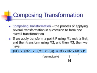 Composing Transformation
 Composing Transformation – the process of applying
several transformation in succession to form one
overall transformation
 If we apply transform a point P using M1 matrix first,
and then transform using M2, and then M3, then we
have:
(M3 x (M2 x (M1 x P ))) = M3 x M2 x M1 x P
M
(pre-multiply)
 