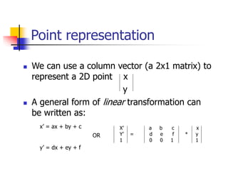 Point representation
 We can use a column vector (a 2x1 matrix) to
represent a 2D point x
y
 A general form of linear transformation can
be written as:
x’ = ax + by + c
OR
y’ = dx + ey + f
X’ a b c x
Y’ = d e f * y
1 0 0 1 1
 