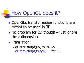 How OpenGL does it?
 OpenGL’s transformation functions are
meant to be used in 3D
 No problem for 2D though – just ignore
the z dimension
 Translation:
 glTranslatef(d)(tx, ty, tz) ->
glTranslatef(d)tx,ty,0) for 2D
 