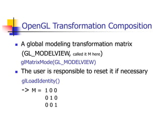 OpenGL Transformation Composition
 A global modeling transformation matrix
(GL_MODELVIEW, called it M here)
glMatrixMode(GL_MODELVIEW)
 The user is responsible to reset it if necessary
glLoadIdentity()
-> M = 1 0 0
0 1 0
0 0 1
 