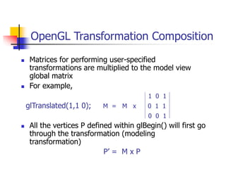 OpenGL Transformation Composition
 Matrices for performing user-specified
transformations are multiplied to the model view
global matrix
 For example,
1 0 1
glTranslated(1,1 0); M = M x 0 1 1
0 0 1
 All the vertices P defined within glBegin() will first go
through the transformation (modeling
transformation)
P’ = M x P
 