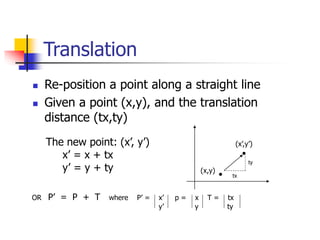 Translation
 Re-position a point along a straight line
 Given a point (x,y), and the translation
distance (tx,ty)
The new point: (x’, y’)
x’ = x + tx
y’ = y + ty (x,y)
(x’,y’)
OR P’ = P + T where P’ = x’ p = x T = tx
y’ y ty
tx
ty
 