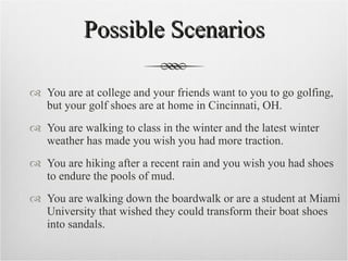 Possible Scenarios You are at college and your friends want to you to go golfing, but your golf shoes are at home in Cincinnati, OH. You are walking to class in the winter and the latest winter weather has made you wish you had more traction. You are hiking after a recent rain and you wish you had shoes to endure the pools of mud. You are walking down the boardwalk or are a student at Miami University that wished they could transform their boat shoes into sandals. 