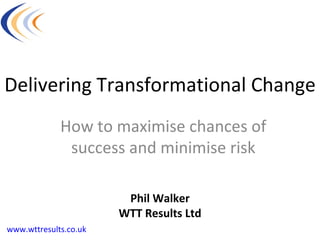Delivering Transformational Change How to maximise chances of success and minimise risk Phil Walker WTT Results Ltd www.wttresults.co.uk 