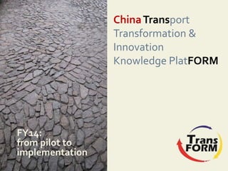 ChinaTransport
Transformation &
Innovation
Knowledge PlatFORM
FY14:
from pilot to
implementation
 