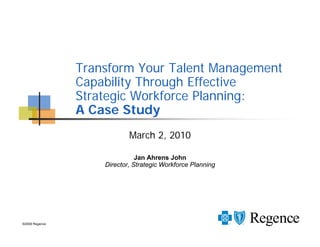 Transform Your Talent Management
                Capability Through Effective
                Strategic Workforce Planning:
                A Case Study
                            March 2, 2010

                               Jan Ahrens John
                    Director, Strategic Workforce Planning




©2009 Regence
 