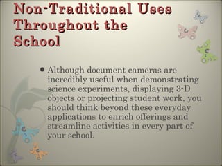 Non-Traditional Uses Throughout the School Although document cameras are incredibly useful when demonstrating science experiments, displaying 3-D objects or projecting student work, you should think beyond these everyday applications to enrich offerings and streamline activities in every part of your school. 