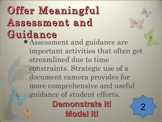 Offer Meaningful Assessment and Guidance Assessment and guidance are important activities that often get streamlined due to time constraints. Strategic use of a document camera provides for more comprehensive and useful guidance of student efforts. 2 Demonstrate it! Model it! 