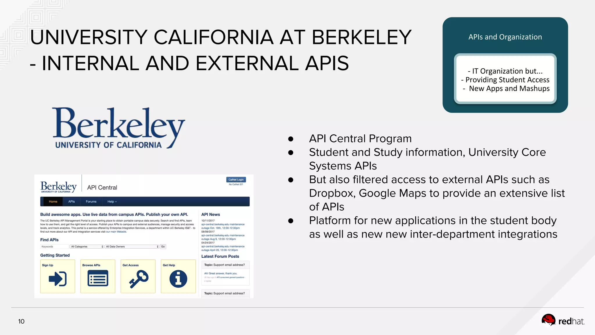 10
UNIVERSITY CALIFORNIA AT BERKELEY
- INTERNAL AND EXTERNAL APIS
● API Central Program
● Student and Study information, University Core
Systems APIs
● But also filtered access to external APIs such as
Dropbox, Google Maps to provide an extensive list
of APIs
● Platform for new applications in the student body
as well as new new inter-department integrations
APIs and Organization
- IT Organization but...
- Providing Student Access
- New Apps and Mashups
 