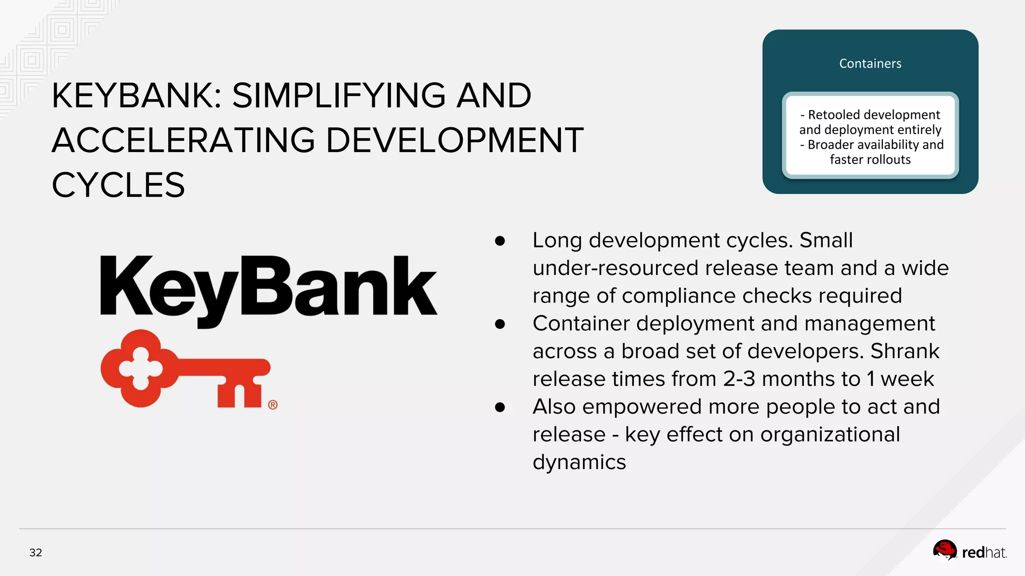 32
KEYBANK: SIMPLIFYING AND
ACCELERATING DEVELOPMENT
CYCLES
● Long development cycles. Small
under-resourced release team and a wide
range of compliance checks required
● Container deployment and management
across a broad set of developers. Shrank
release times from 2-3 months to 1 week
● Also empowered more people to act and
release - key effect on organizational
dynamics
Containers
- Retooled development
and deployment entirely
- Broader availability and
faster rollouts
 