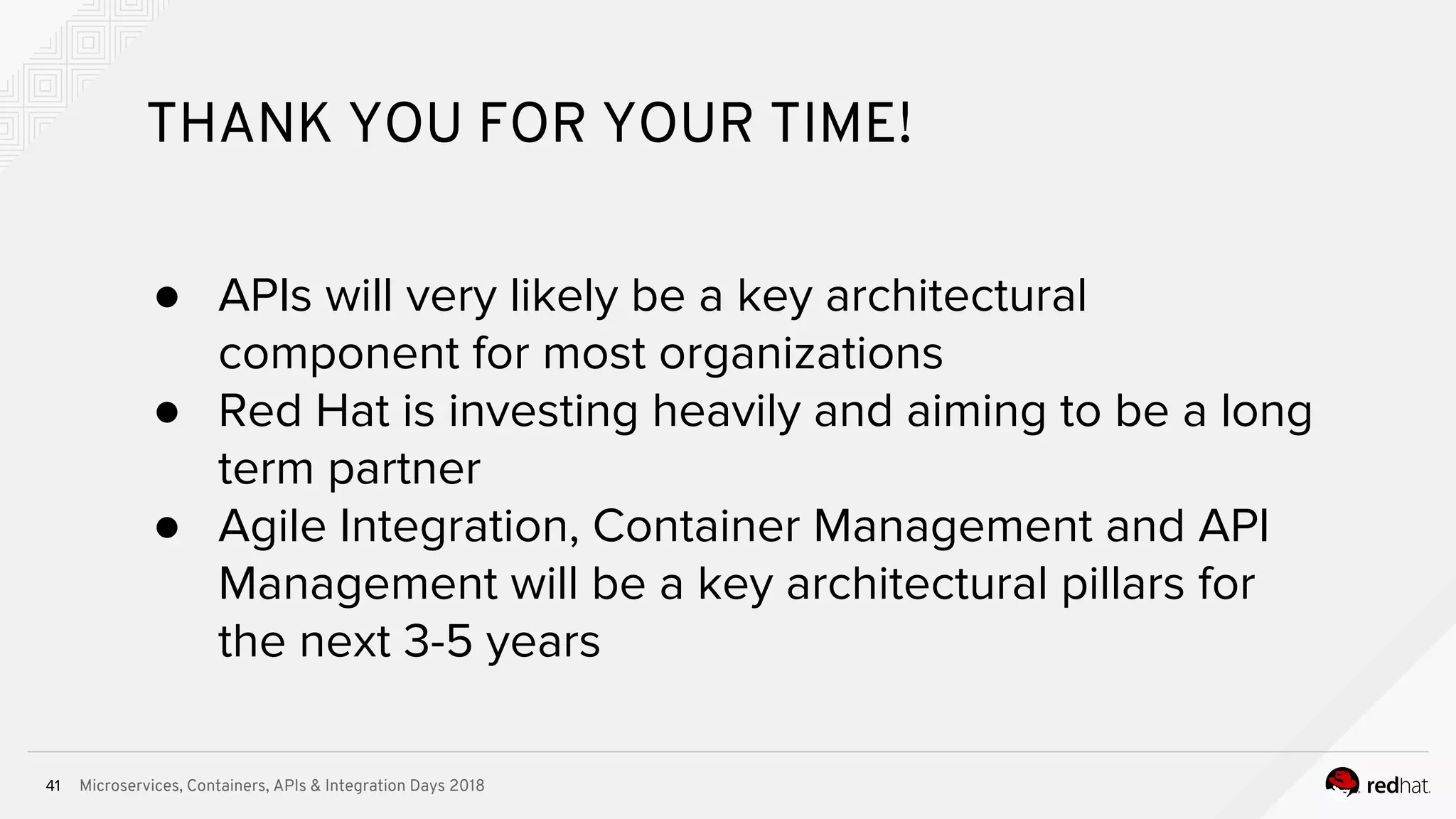Microservices, Containers, APIs & Integration Days 201841
THANK YOU FOR YOUR TIME!
● APIs will very likely be a key architectural
component for most organizations
● Red Hat is investing heavily and aiming to be a long
term partner
● Agile Integration, Container Management and API
Management will be a key architectural pillars for
the next 3-5 years
 