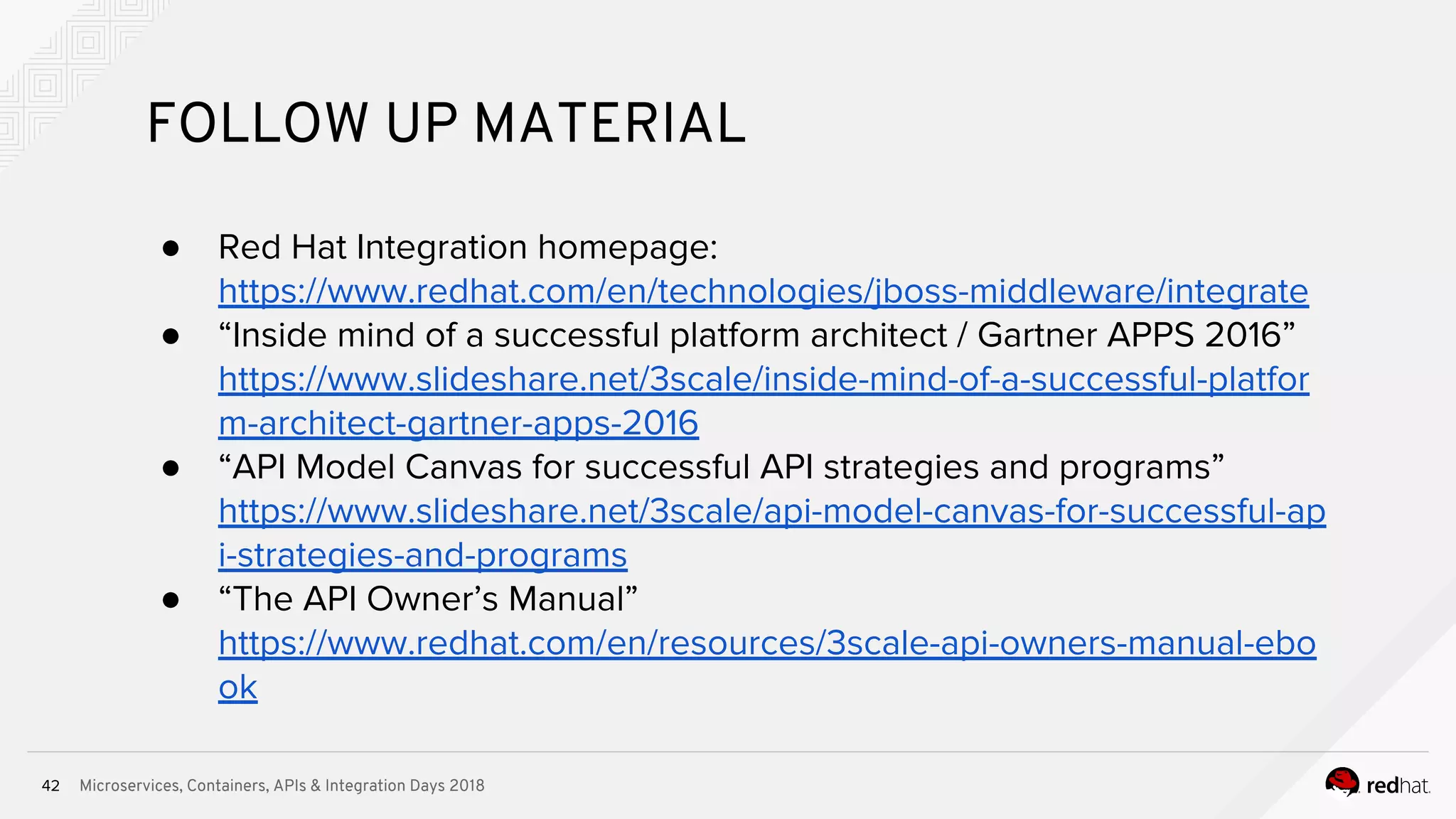 Microservices, Containers, APIs & Integration Days 201842
FOLLOW UP MATERIAL
● Red Hat Integration homepage:
https://www.redhat.com/en/technologies/jboss-middleware/integrate
● “Inside mind of a successful platform architect / Gartner APPS 2016”
https://www.slideshare.net/3scale/inside-mind-of-a-successful-platfor
m-architect-gartner-apps-2016
● “API Model Canvas for successful API strategies and programs”
https://www.slideshare.net/3scale/api-model-canvas-for-successful-ap
i-strategies-and-programs
● “The API Owner’s Manual”
https://www.redhat.com/en/resources/3scale-api-owners-manual-ebo
ok
 