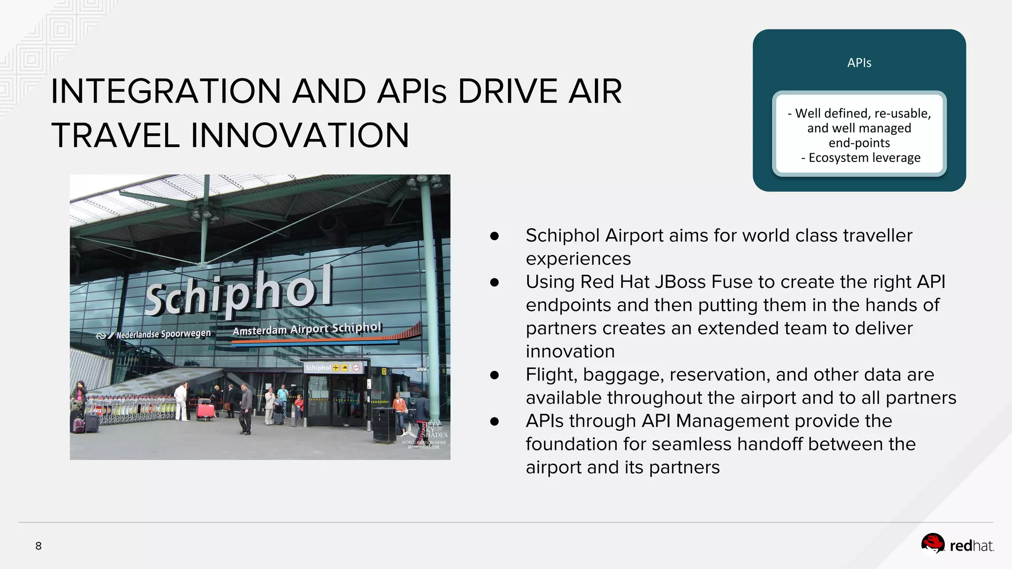 8
INTEGRATION AND APIs DRIVE AIR
TRAVEL INNOVATION
● Schiphol Airport aims for world class traveller
experiences
● Using Red Hat JBoss Fuse to create the right API
endpoints and then putting them in the hands of
partners creates an extended team to deliver
innovation
● Flight, baggage, reservation, and other data are
available throughout the airport and to all partners
● APIs through API Management provide the
foundation for seamless handoff between the
airport and its partners
APIs
- Well defined, re-usable,
and well managed
end-points
- Ecosystem leverage
 