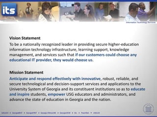 Vision Statement
          To be a nationally recognized leader in providing secure higher-education
          information technology infrastructure, learning support, knowledge
          management, and services such that if our customers could choose any
          educational IT provider, they would choose us.

          Mission Statement
          Anticipate and respond effectively with innovative, robust, reliable, and
          secure technological and decision-support services and applications to the
          University System of Georgia and its constituent institutions so as to educate
          and inspire students, empower USG educators and administrators, and
          advance the state of education in Georgia and the nation.

GALILEO    GeorgiaBEST   GeorgiaFIRST   Georgia ONmyLINE   GeorgiaVIEW   GIL   PeachNet   USG123
 