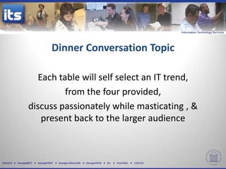 Dinner Conversation Topic

                     Each table will self select an IT trend,
                            from the four provided,
                  discuss passionately while masticating , &
                      present back to the larger audience



GALILEO   GeorgiaBEST   GeorgiaFIRST   Georgia ONmyLINE   GeorgiaVIEW   GIL   PeachNet   USG123
 