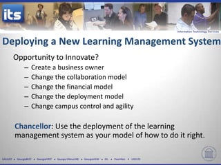 Deploying a New Learning Management System
          Opportunity to Innovate?
                –    Create a business owner
                –    Change the collaboration model
                –    Change the financial model
                –    Change the deployment model
                –    Change campus control and agility

          Chancellor: Use the deployment of the learning
          management system as your model of how to do it right.

GALILEO    GeorgiaBEST   GeorgiaFIRST   Georgia ONmyLINE   GeorgiaVIEW   GIL   PeachNet   USG123
 