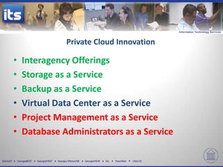 Private Cloud Innovation

          •      Interagency Offerings
          •      Storage as a Service
          •      Backup as a Service
          •      Virtual Data Center as a Service
          •      Project Management as a Service
          •      Database Administrators as a Service

GALILEO       GeorgiaBEST   GeorgiaFIRST   Georgia ONmyLINE   GeorgiaVIEW   GIL   PeachNet   USG123
 