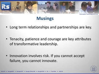 Musings
          • Long term relationships and partnerships are key.

          • Tenacity, patience and courage are key attributes
            of transformative leadership.

          • Innovation involves risk. If you cannot accept
            failure, you cannot innovate.

GALILEO    GeorgiaBEST   GeorgiaFIRST   Georgia ONmyLINE   GeorgiaVIEW   GIL   PeachNet   USG123
 