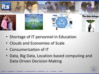 •      Shortage of IT personnel in Education
          •      Clouds and Economies of Scale
          •      Consumerization of IT
          •      Data, Big Data, Location-based computing and
                 Data-Driven Decision-Making

GALILEO       GeorgiaBEST   GeorgiaFIRST   Georgia ONmyLINE   GeorgiaVIEW   GIL   PeachNet   USG123
 