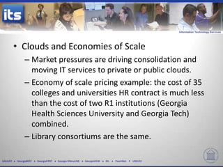 • Clouds and Economies of Scale
               – Market pressures are driving consolidation and
                 moving IT services to private or public clouds.
               – Economy of scale pricing example: the cost of 35
                 colleges and universities HR contract is much less
                 than the cost of two R1 institutions (Georgia
                 Health Sciences University and Georgia Tech)
                 combined.
               – Library consortiums are the same.

GALILEO   GeorgiaBEST   GeorgiaFIRST   Georgia ONmyLINE   GeorgiaVIEW   GIL   PeachNet   USG123
 