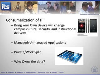 Consumerization of IT
                – Bring Your Own Device will change
                  campus culture, security, and instructional
                  delivery

                – Managed/Unmanaged Applications

                – Private/Work Split

                – Who Owns the data?

GALILEO    GeorgiaBEST   GeorgiaFIRST   Georgia ONmyLINE   GeorgiaVIEW   GIL   PeachNet   USG123
 