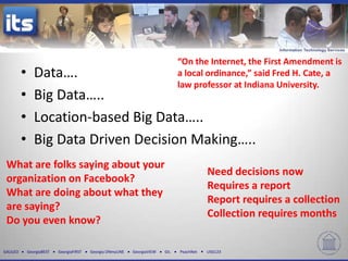 “On the Internet, the First Amendment is
          •      Data….                                                           a local ordinance,” said Fred H. Cate, a
                                                                                  law professor at Indiana University.
          •      Big Data…..
          •      Location-based Big Data…..
          •      Big Data Driven Decision Making…..
 What are folks saying about your
                                                                                             Need decisions now
 organization on Facebook?
                                                                                             Requires a report
 What are doing about what they
                                                                                             Report requires a collection
 are saying?
                                                                                             Collection requires months
 Do you even know?

GALILEO       GeorgiaBEST   GeorgiaFIRST   Georgia ONmyLINE   GeorgiaVIEW   GIL   PeachNet   USG123
 