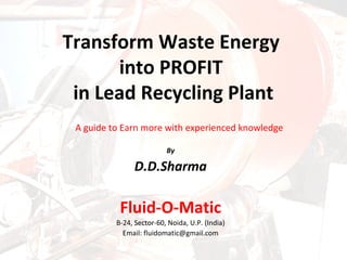 By
D.D.Sharma
Fluid-O-Matic
B-24, Sector-60, Noida, U.P. (India)
Email: fluidomatic@gmail.com
Transform Waste Energy
into PROFIT
in Lead Recycling Plant
A guide to Earn more with experienced knowledge
 
