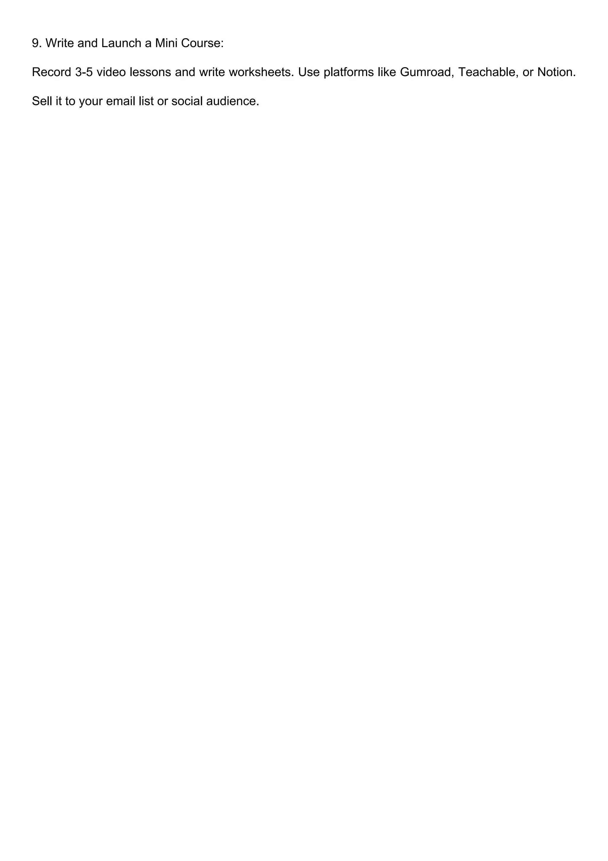 9. Write and Launch a Mini Course:
Record 3-5 video lessons and write worksheets. Use platforms like Gumroad, Teachable, or Notion.
Sell it to your email list or social audience.
 