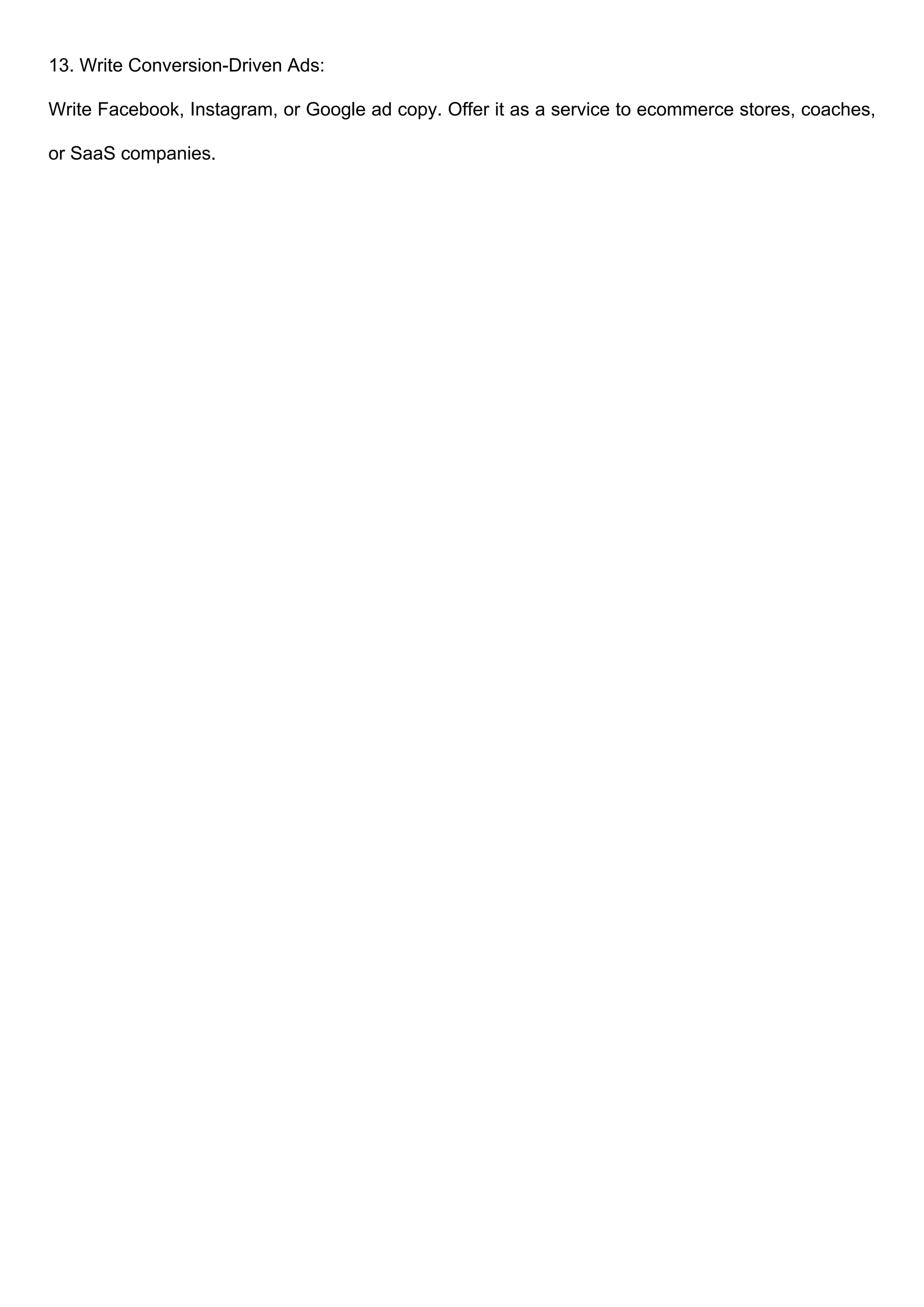 13. Write Conversion-Driven Ads:
Write Facebook, Instagram, or Google ad copy. Offer it as a service to ecommerce stores, coaches,
or SaaS companies.
 