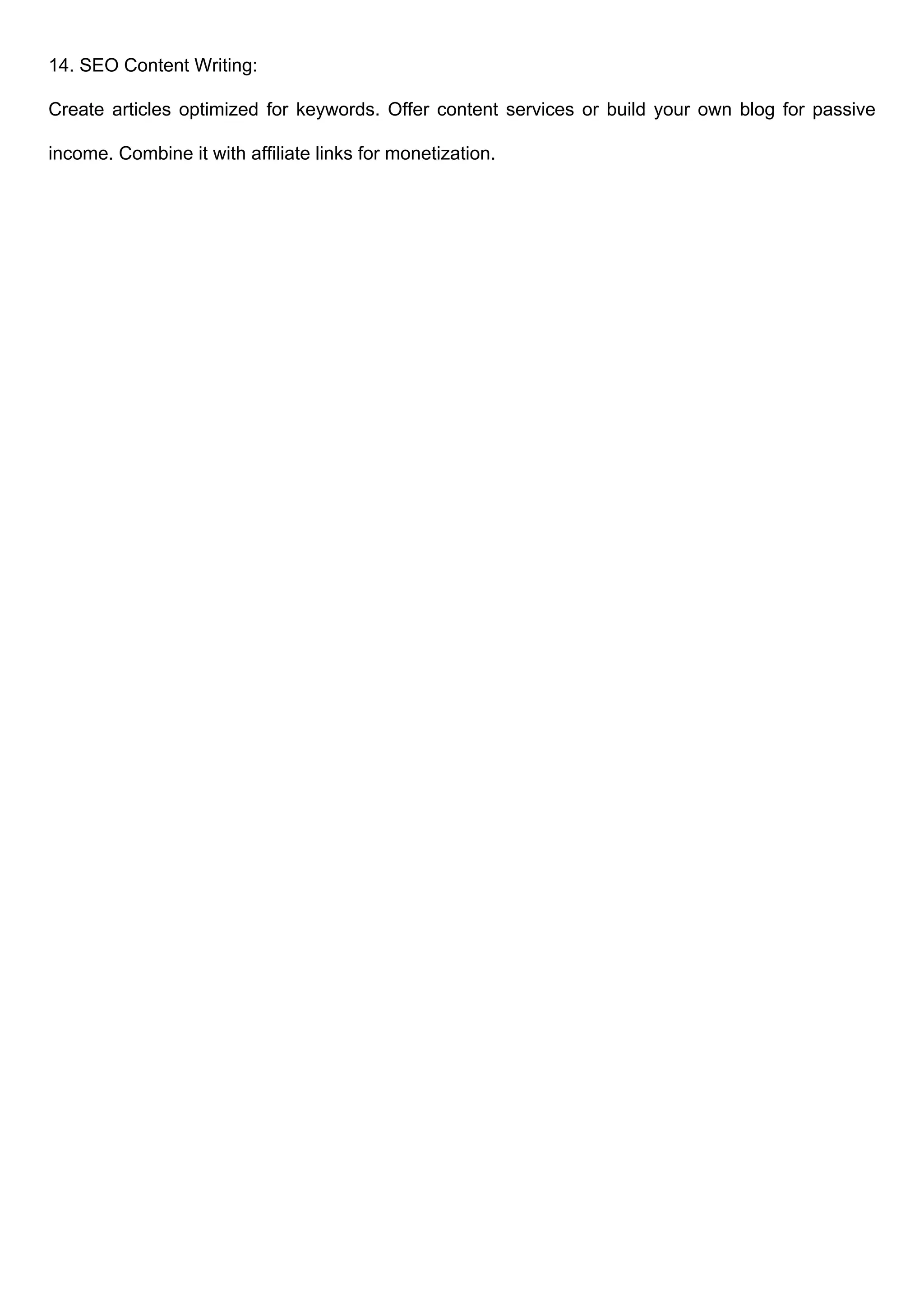 14. SEO Content Writing:
Create articles optimized for keywords. Offer content services or build your own blog for passive
income. Combine it with affiliate links for monetization.
 