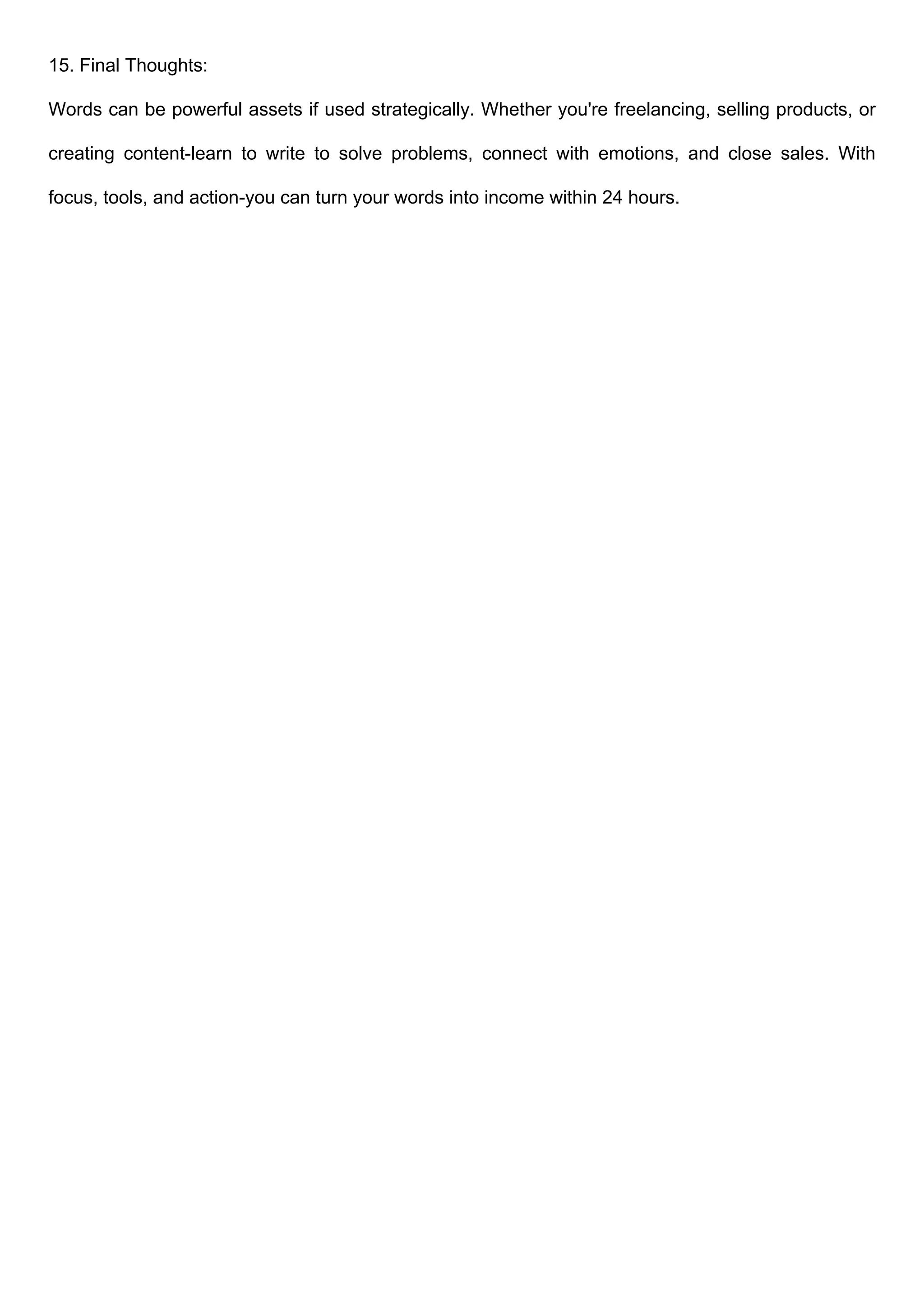 15. Final Thoughts:
Words can be powerful assets if used strategically. Whether you're freelancing, selling products, or
creating content-learn to write to solve problems, connect with emotions, and close sales. With
focus, tools, and action-you can turn your words into income within 24 hours.
 