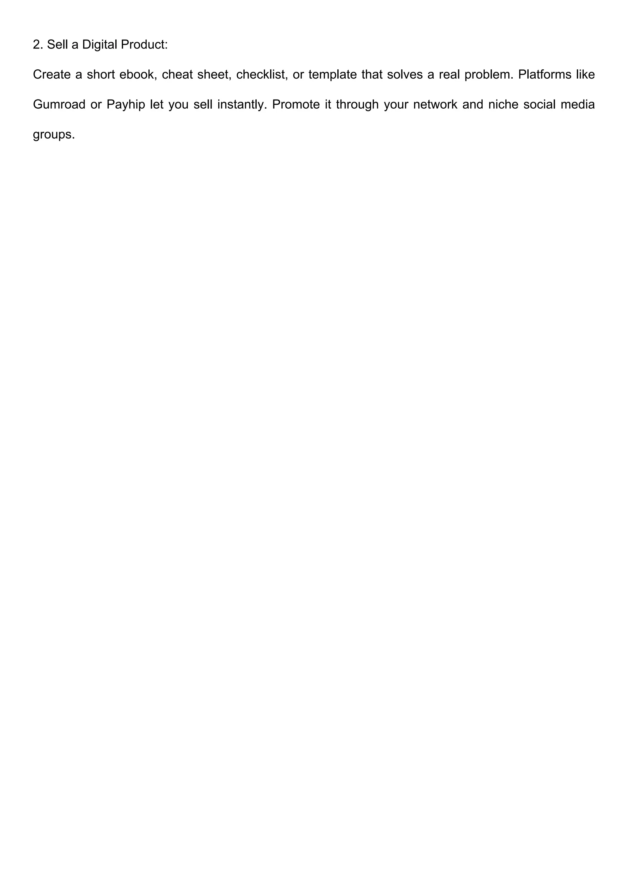 2. Sell a Digital Product:
Create a short ebook, cheat sheet, checklist, or template that solves a real problem. Platforms like
Gumroad or Payhip let you sell instantly. Promote it through your network and niche social media
groups.
 