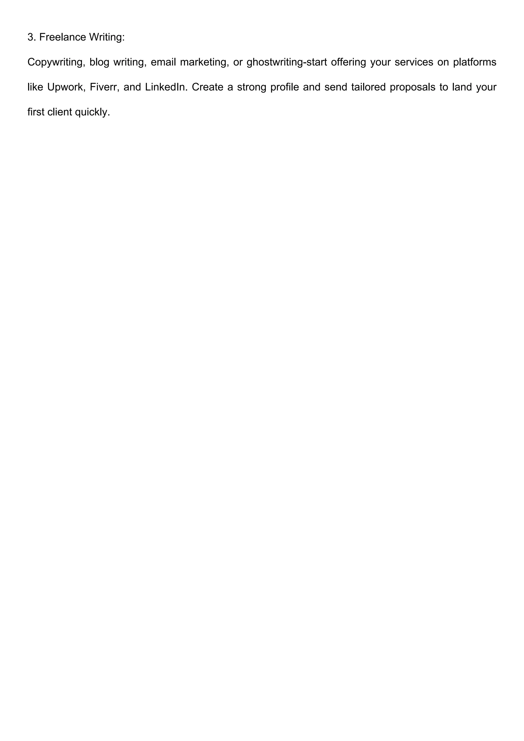 3. Freelance Writing:
Copywriting, blog writing, email marketing, or ghostwriting-start offering your services on platforms
like Upwork, Fiverr, and LinkedIn. Create a strong profile and send tailored proposals to land your
first client quickly.
 