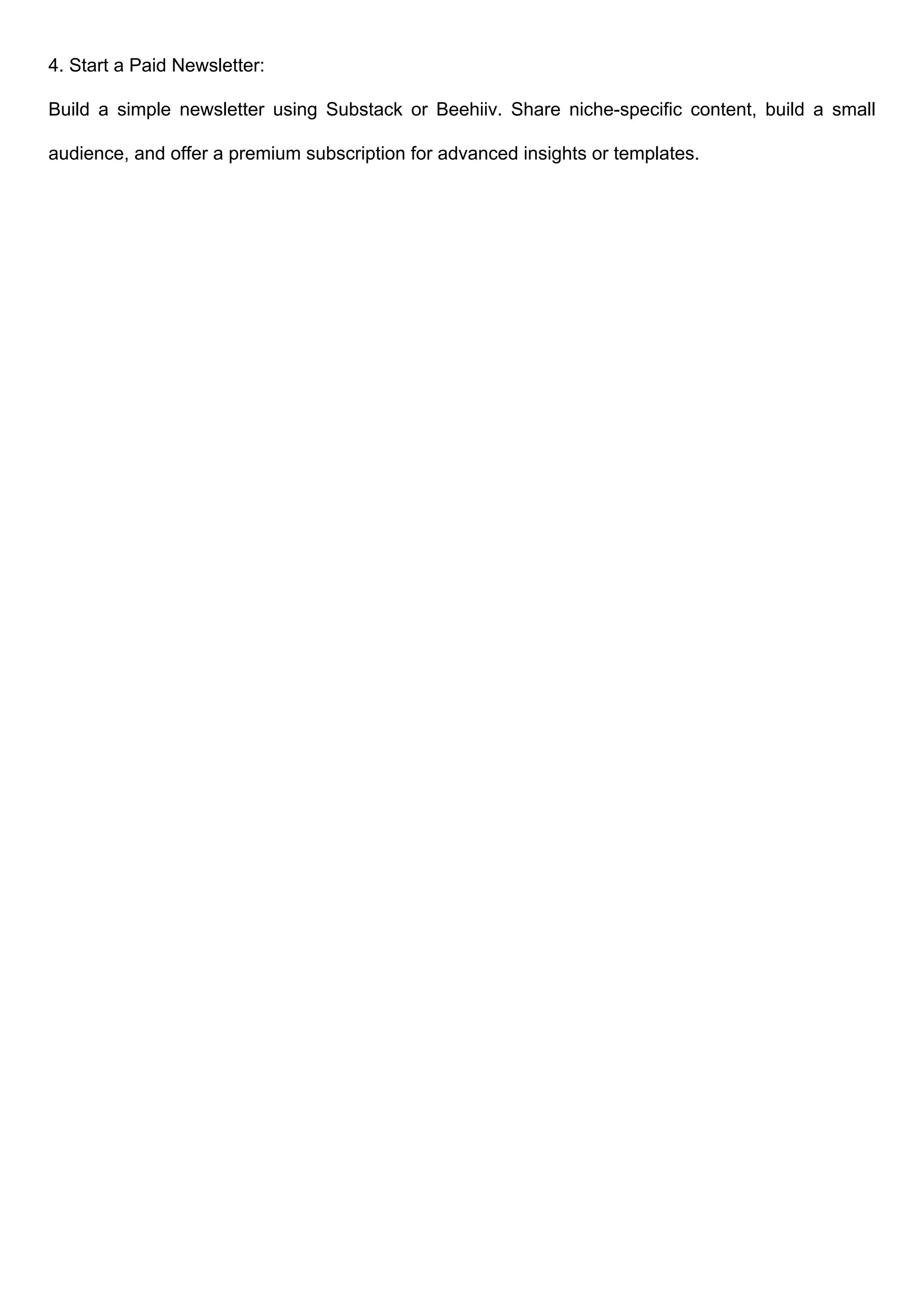 4. Start a Paid Newsletter:
Build a simple newsletter using Substack or Beehiiv. Share niche-specific content, build a small
audience, and offer a premium subscription for advanced insights or templates.
 