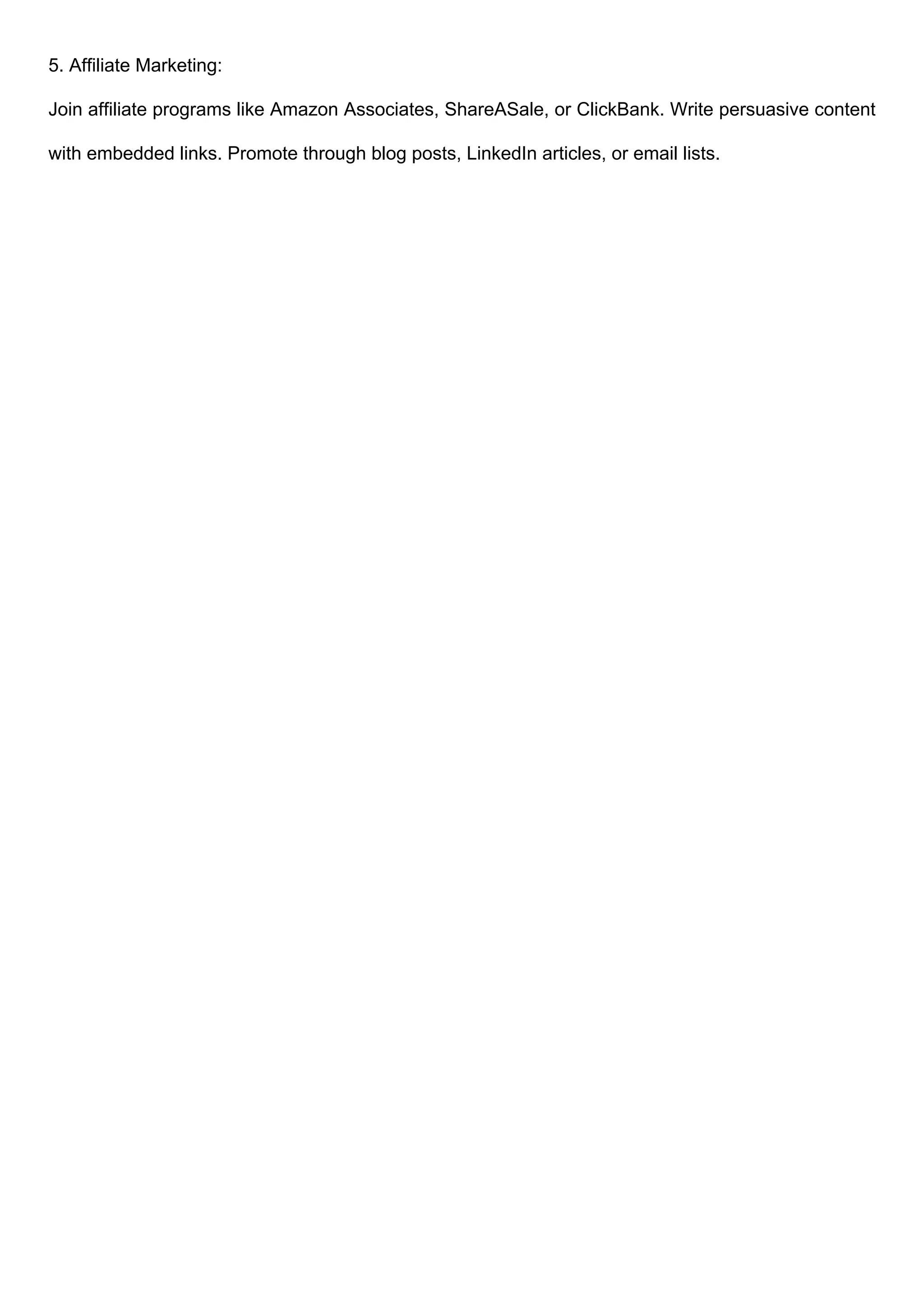 5. Affiliate Marketing:
Join affiliate programs like Amazon Associates, ShareASale, or ClickBank. Write persuasive content
with embedded links. Promote through blog posts, LinkedIn articles, or email lists.
 