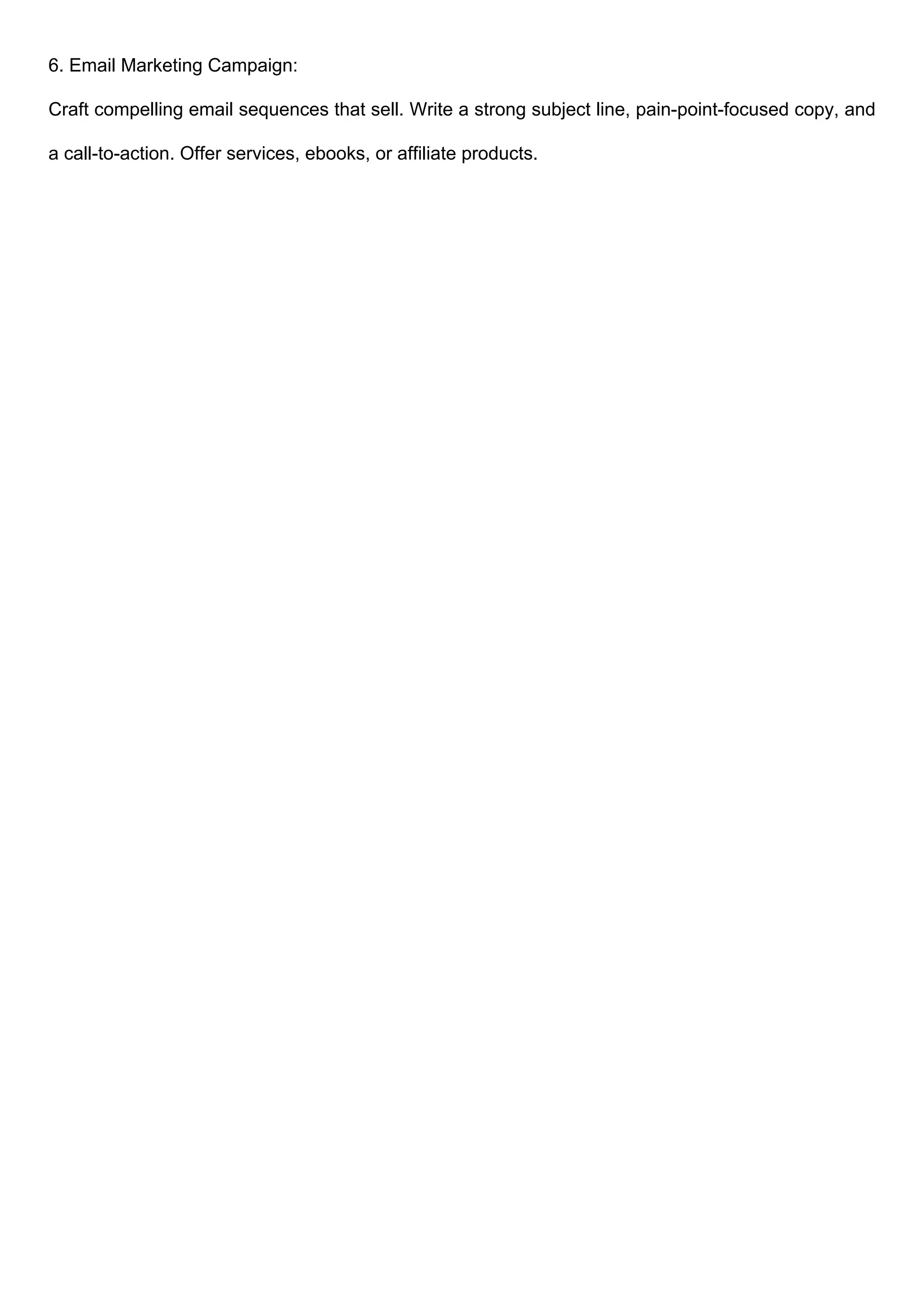 6. Email Marketing Campaign:
Craft compelling email sequences that sell. Write a strong subject line, pain-point-focused copy, and
a call-to-action. Offer services, ebooks, or affiliate products.
 