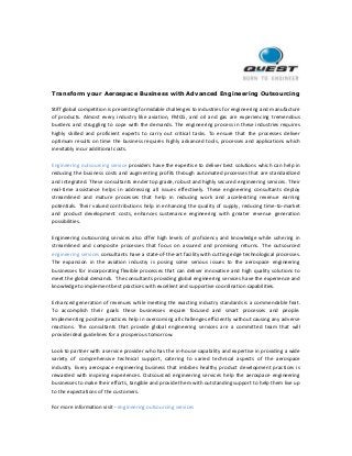 Transform your Aerospace Business with Advanced Engineering Outsourcing
Stiff global competition is presenting formidable challenges to industries for engineering and manufacture
of products. Almost every industry like aviation, FMCG, and oil and gas are experiencing tremendous
burdens and struggling to cope with the demands. The engineering process in these industries requires
highly skilled and proficient experts to carry out critical tasks. To ensure that the processes deliver
optimum results on time the business requires highly advanced tools, processes and applications which
inevitably incur additional costs.
Engineering outsourcing service providers have the expertise to deliver best solutions which can help in
reducing the business costs and augmenting profits through automated processes that are standardized
and integrated. These consultants render top grade, robust and highly secured engineering services. Their
real-time assistance helps in addressing all issues effectively. These engineering consultants deploy
streamlined and mature processes that help in reducing work and accelerating revenue earning
potentials. Their valued contributions help in enhancing the quality of supply, reducing time-to-market
and product development costs, enhances sustenance engineering with greater revenue generation
possibilities.
Engineering outsourcing services also offer high levels of proficiency and knowledge while ushering in
streamlined and composite processes that focus on assured and promising returns. The outsourced
engineering services consultants have a state-of-the-art facility with cutting edge technological processes.
The expansion in the aviation industry is posing some serious issues to the aerospace engineering
businesses for incorporating flexible processes that can deliver innovative and high quality solutions to
meet the global demands. The consultants providing global engineering services have the experience and
knowledge to implement best practices with excellent and supportive coordination capabilities.
Enhanced generation of revenues while meeting the exacting industry standards is a commendable feat.
To accomplish their goals these businesses require focused and smart processes and people.
Implementing positive practices help in overcoming all challenges efficiently without causing any adverse
reactions. The consultants that provide global engineering services are a committed team that will
provide ideal guidelines for a prosperous tomorrow.
Look to partner with a service provider who has the in-house capability and expertise in providing a wide
variety of comprehensive technical support, catering to varied technical aspects of the aerospace
industry. Every aerospace engineering business that imbibes healthy product development practices is
rewarded with inspiring experiences. Outsourced engineering services help the aerospace engineering
businesses to make their efforts, tangible and provide them with outstanding support to help them live up
to the expectations of the customers.
For more information visit - engineering outsourcing services
 