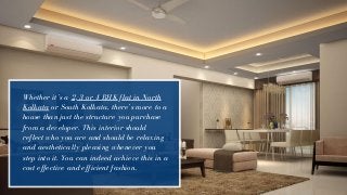 Whether it’s a 2, 3 or 4 BHK flat in North
Kolkata or South Kolkata, there’s more to a
house than just the structure you purchase
from a developer. This interior should
reflect who you are and should be relaxing
and aesthetically pleasing whenever you
step into it. You can indeed achieve this in a
cost effective and efficient fashion.
 