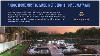 You can indeed craft your home and it doesn’t have to be a
burden on your wallet. Be it the Pratham’s apartments on BT
Road or any other in North Kolkata, if you follow these five easy
steps, you can modify your apartment into the ideal home you
have always dreamed of.
A GOOD HOME MUST BE MADE, NOT BOUGHT - JOYCE MAYNARD
 