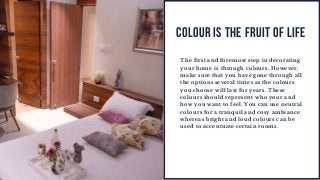 COLOUR IS THE FRUIT OF LIFE
The first and foremost step in decorating
your home is through colours. However,
make sure that you have gone through all
the options several times as the colours
you choose will last for years. These
colours should represent who your and
how you want to feel. You can use neutral
colours for a tranquil and cosy ambiance
whereas bright and loud colours can be
used to accentuate certain rooms.
 