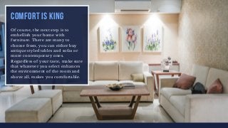 COMFORT IS KING
Of course, the next step is to
embellish your home with
furniture. There are many to
choose from, you can either buy
antique styled tables and sofas or
more contemporary ones.
Regardless of your taste, make sure
that whatever you select enhances
the environment of the room and
above all, makes you comfortable.
 