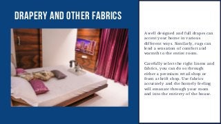 DRAPERY AND OTHER FABRICS
A well designed and full drapes can
accent your home in various
different ways. Similarly, rugs can
lend a sensation of comfort and
warmth to the entire room.
Carefully select the right linens and
fabrics, you can do so through
either a premium retail shop or
from a thrift shop. Use fabrics
accurately and the homely feeling
will emanate through your room
and into the entirety of the house.
 