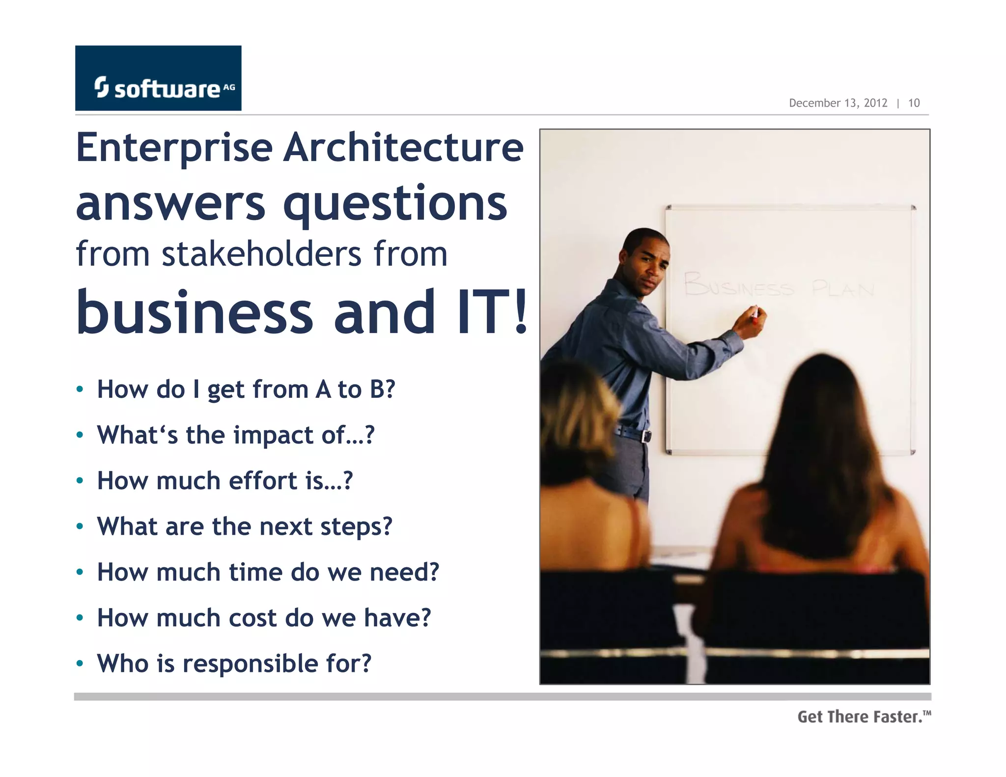 December 13, 2012 | 10



Enterprise Architecture
answers questions
from stakeholders from
business and IT!
• How do I get from A to B?
• What‘s the impact of…?
• How much effort is…?
• What are the next steps?
• How much time do we need?
• How much cost do we have?
• Who is responsible for?
 